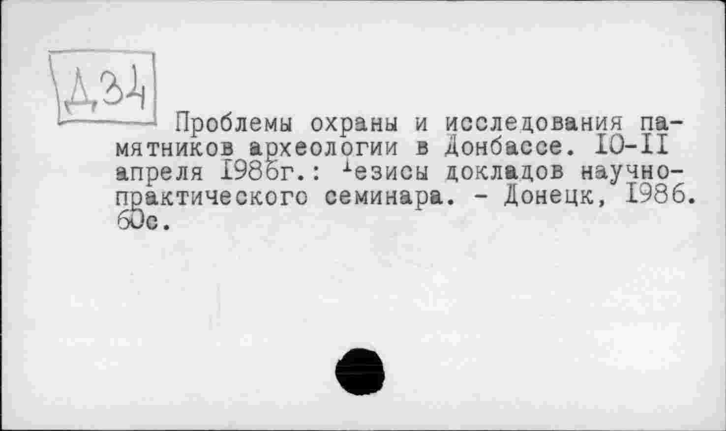 ﻿Проблемы охраны и исследования памятников археологии в Донбассе. IO-II апреля 198ог. : •‘■езисы докладов научно-практического семинара. - Донецк, 1986.